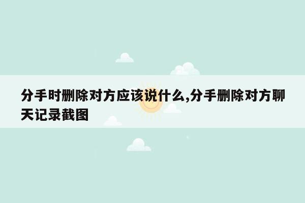 分手时删除对方应该说什么,分手删除对方聊天记录截图