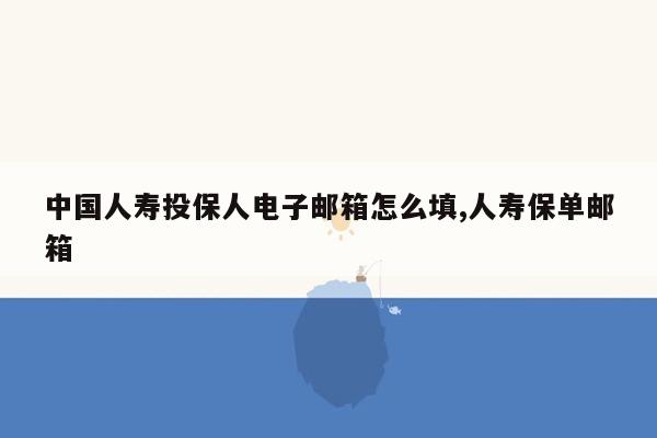 中国人寿投保人电子邮箱怎么填,人寿保单邮箱