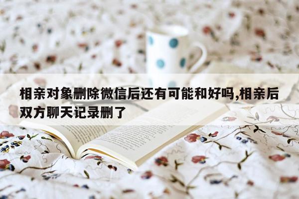 相亲对象删除微信后还有可能和好吗,相亲后双方聊天记录删了