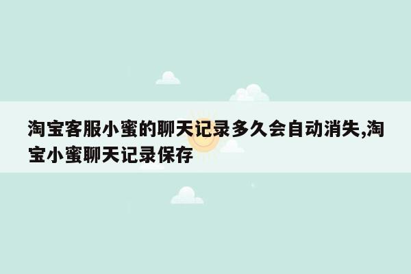 淘宝客服小蜜的聊天记录多久会自动消失,淘宝小蜜聊天记录保存