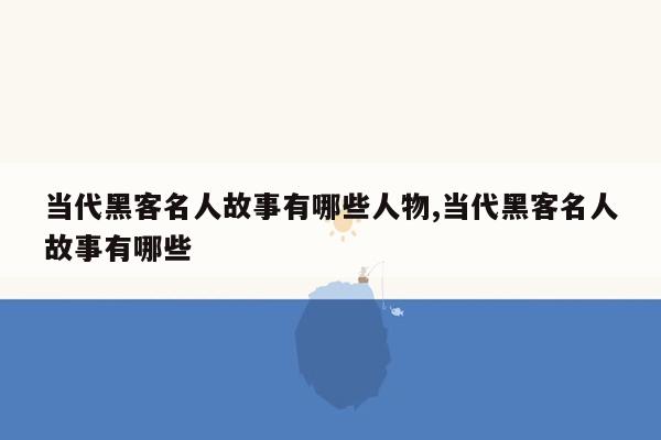 当代黑客名人故事有哪些人物,当代黑客名人故事有哪些