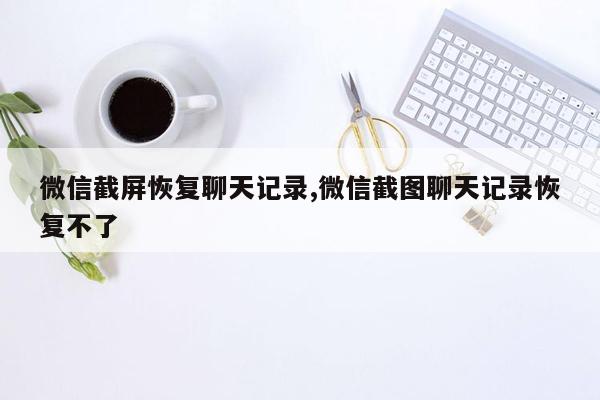 微信截屏恢复聊天记录,微信截图聊天记录恢复不了