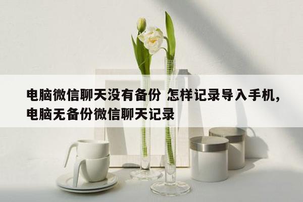 电脑微信聊天没有备份 怎样记录导入手机,电脑无备份微信聊天记录