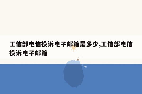 工信部电信投诉电子邮箱是多少,工信部电信投诉电子邮箱