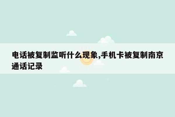 电话被复制监听什么现象,手机卡被复制南京通话记录