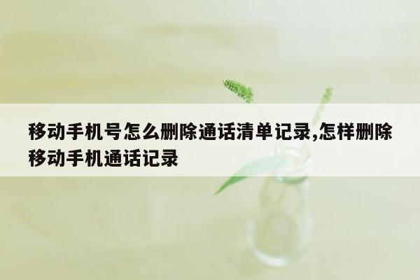 移动手机号怎么删除通话清单记录,怎样删除移动手机通话记录