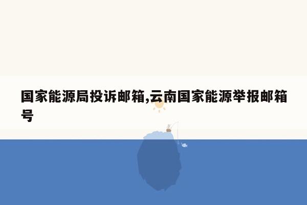 国家能源局投诉邮箱,云南国家能源举报邮箱号