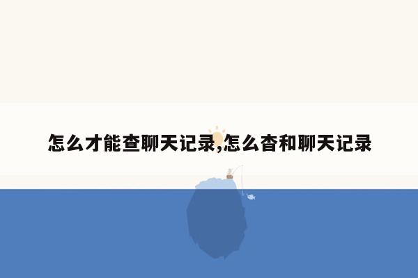 怎么才能查聊天记录,怎么杳和聊天记录