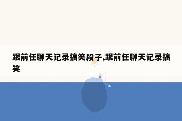 跟前任聊天记录搞笑段子,跟前任聊天记录搞笑