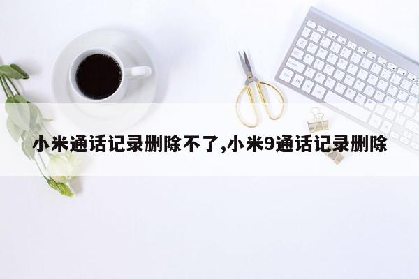 小米通话记录删除不了,小米9通话记录删除