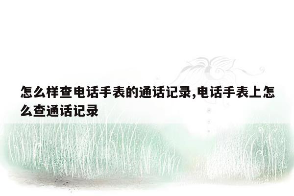 怎么样查电话手表的通话记录,电话手表上怎么查通话记录