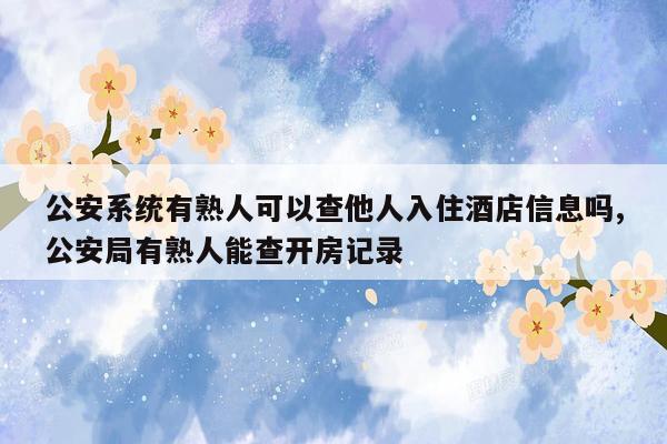 公安系统有熟人可以查他人入住酒店信息吗,公安局有熟人能查开房记录