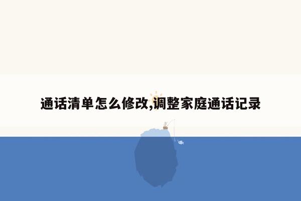 通话清单怎么修改,调整家庭通话记录