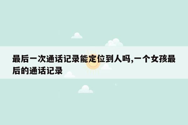 最后一次通话记录能定位到人吗,一个女孩最后的通话记录