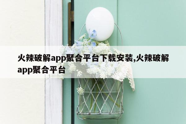 火辣破解app聚合平台下载安装,火辣破解app聚合平台