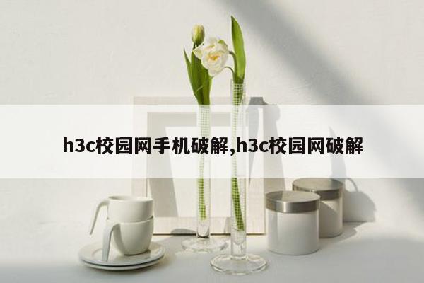 h3c校园网手机破解,h3c校园网破解