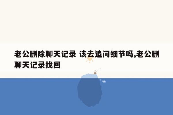 老公删除聊天记录 该去追问细节吗,老公删聊天记录找回