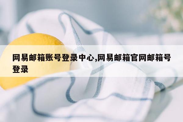 网易邮箱账号登录中心,网易邮箱官网邮箱号登录