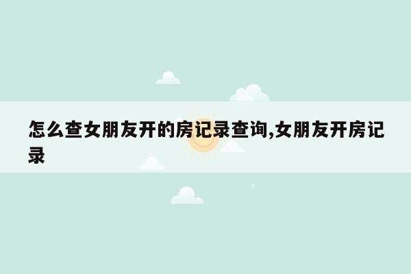 怎么查女朋友开的房记录查询,女朋友开房记录