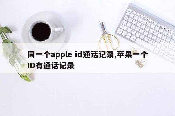 同一个apple id通话记录,苹果一个ID有通话记录