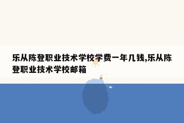 乐从陈登职业技术学校学费一年几钱,乐从陈登职业技术学校邮箱