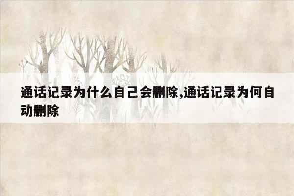 通话记录为什么自己会删除,通话记录为何自动删除